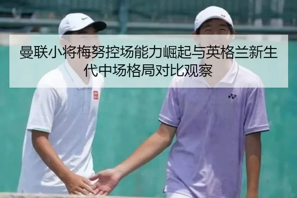 曼联小将梅努控场能力崛起与英格兰新生代中场格局对比观察