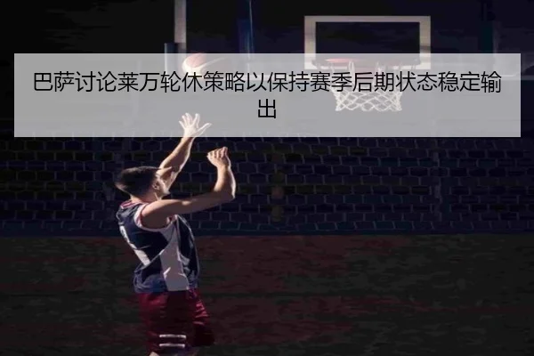 巴萨讨论莱万轮休策略以保持赛季后期状态稳定输出（kaiyun）