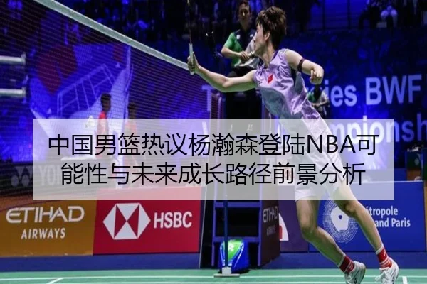 中国男篮热议杨瀚森登陆NBA可能性与未来成长路径前景分析 - kaiyun