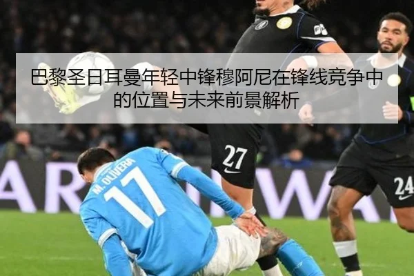 巴黎圣日耳曼年轻中锋穆阿尼在锋线竞争中的位置与未来前景解析 - kaiyun